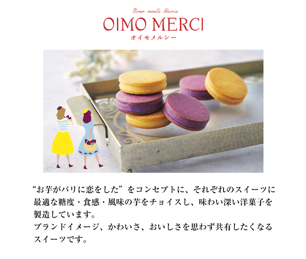 OIMO MERCI　オイモメルシー：“お芋がパリに恋をした”をコンセプトに、それぞれのスイーツに最適な糖度・食感・風味の芋をチョイスし、味わい深い洋菓子を製造しています。ブランドイメージ、かわいさ、おいしさを思わず共有したくなるスイーツです。